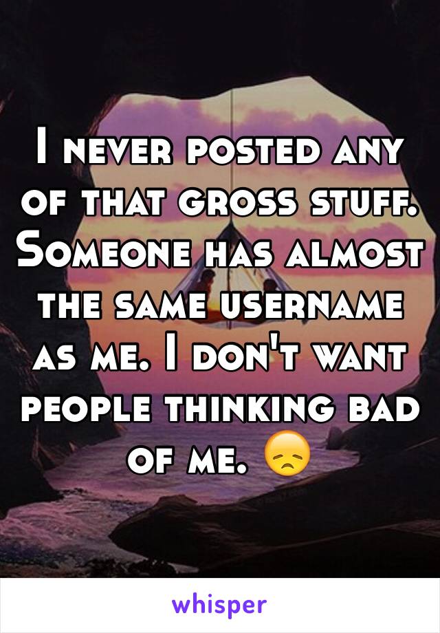 I never posted any of that gross stuff. Someone has almost the same username as me. I don't want people thinking bad of me. 😞