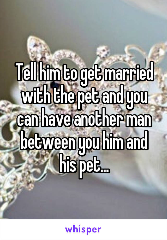 Tell him to get married with the pet and you can have another man between you him and his pet...