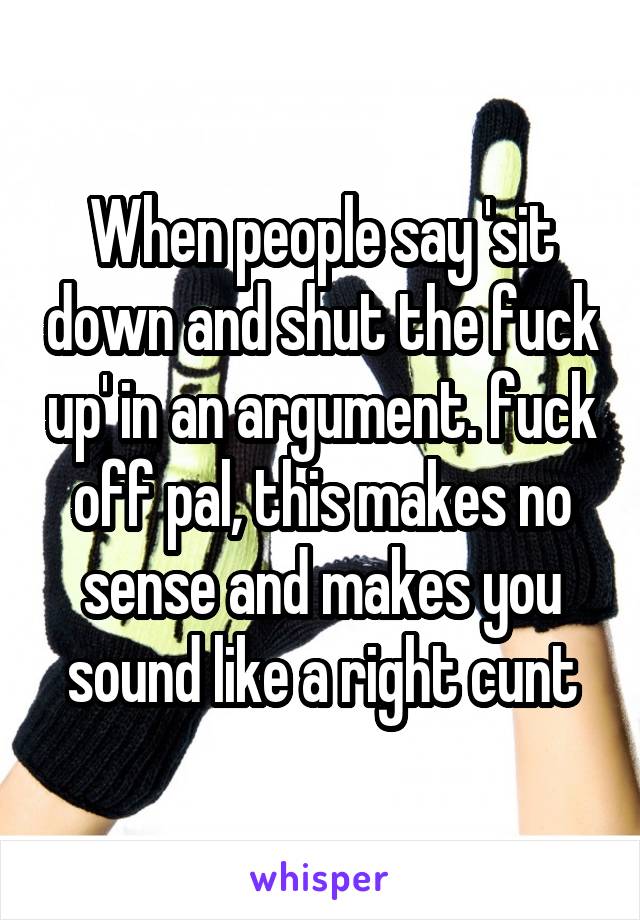 When people say 'sit down and shut the fuck up' in an argument. fuck off pal, this makes no sense and makes you sound like a right cunt