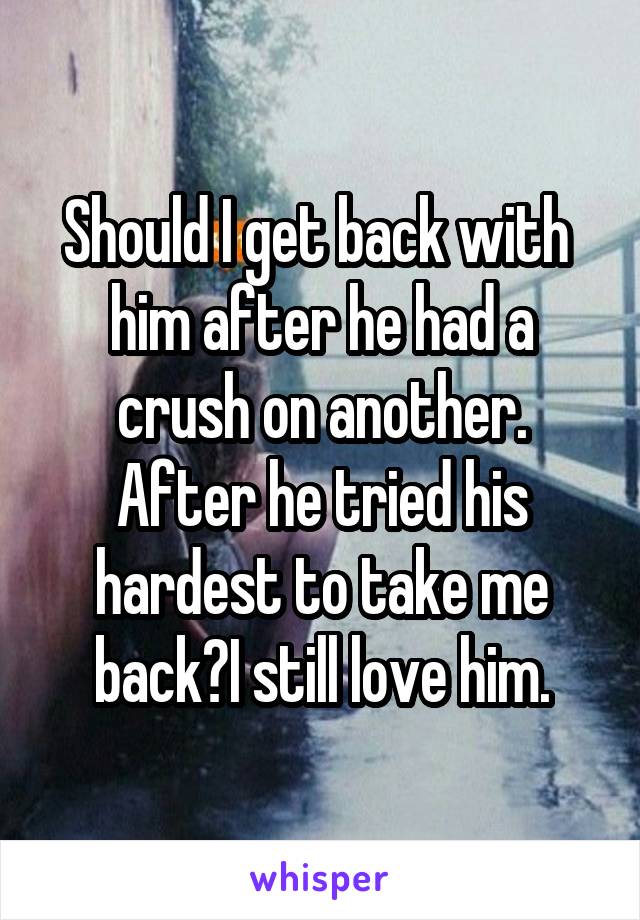 Should I get back with  him after he had a crush on another. After he tried his hardest to take me back?I still love him.