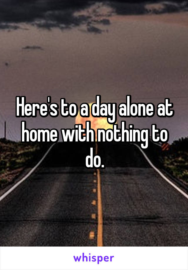 Here's to a day alone at home with nothing to do.