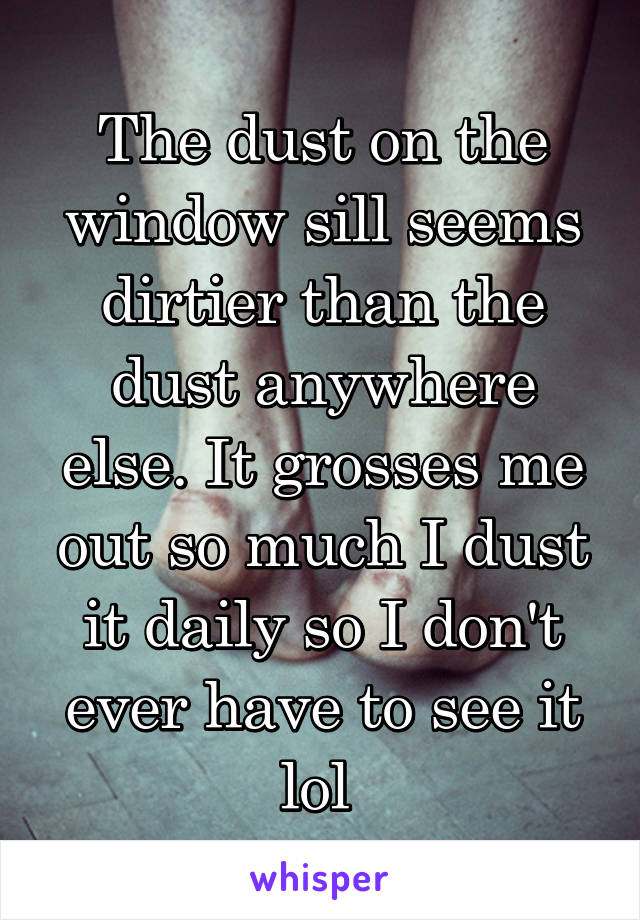 The dust on the window sill seems dirtier than the dust anywhere else. It grosses me out so much I dust it daily so I don't ever have to see it lol 