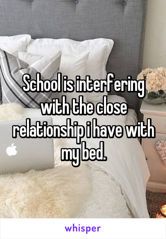 School is interfering with the close relationship i have with my bed.