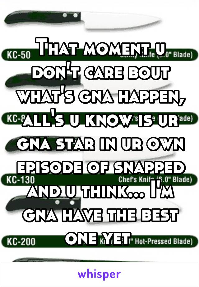 That moment u don't care bout what's gna happen, all's u know is ur gna star in ur own episode of snapped and u think... I'm gna have the best one yet 