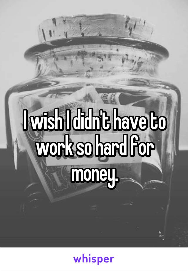 
I wish I didn't have to work so hard for money.