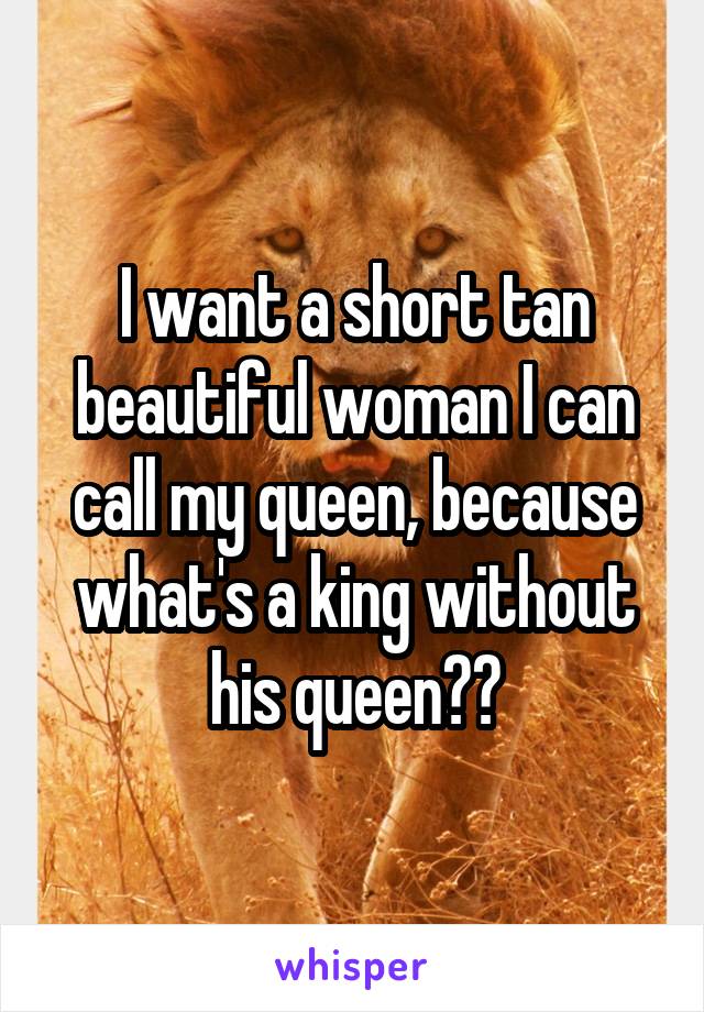 I want a short tan beautiful woman I can call my queen, because what's a king without his queen??