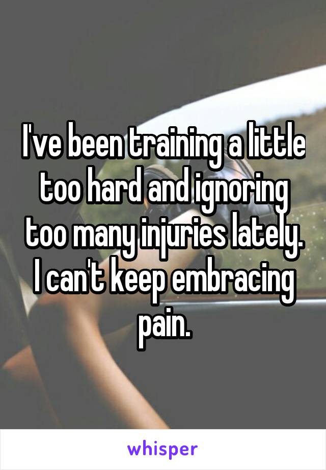 I've been training a little too hard and ignoring too many injuries lately. I can't keep embracing pain.