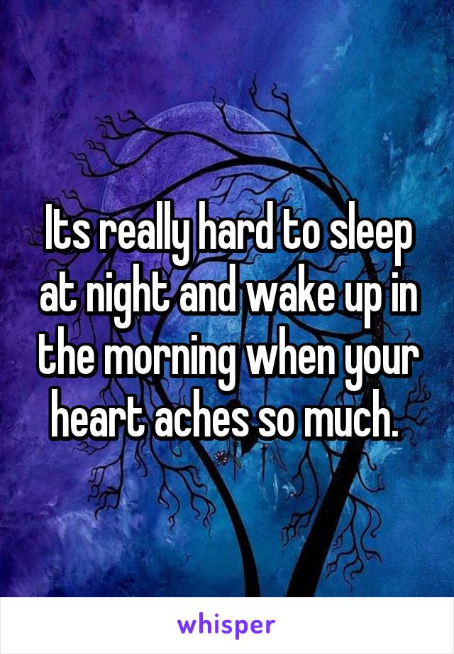 Its really hard to sleep at night and wake up in the morning when your heart aches so much. 