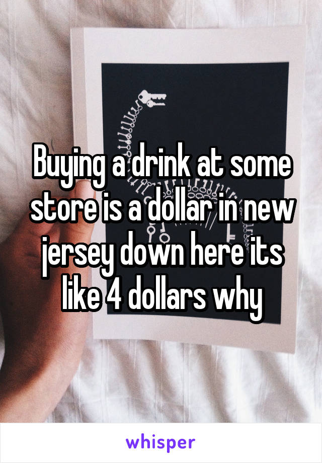 Buying a drink at some store is a dollar in new jersey down here its like 4 dollars why