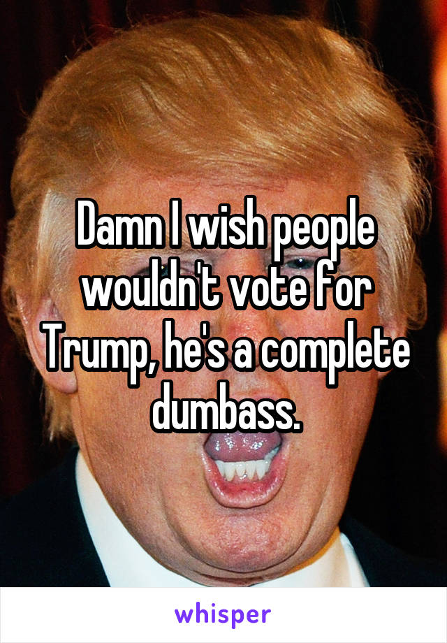 Damn I wish people wouldn't vote for Trump, he's a complete dumbass.