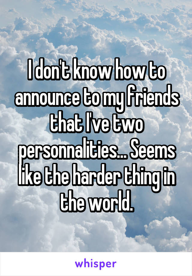 I don't know how to announce to my friends that I've two personnalities... Seems like the harder thing in the world.