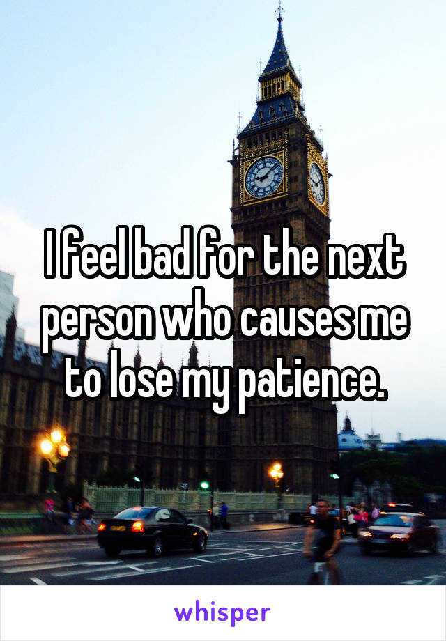 I feel bad for the next person who causes me to lose my patience.