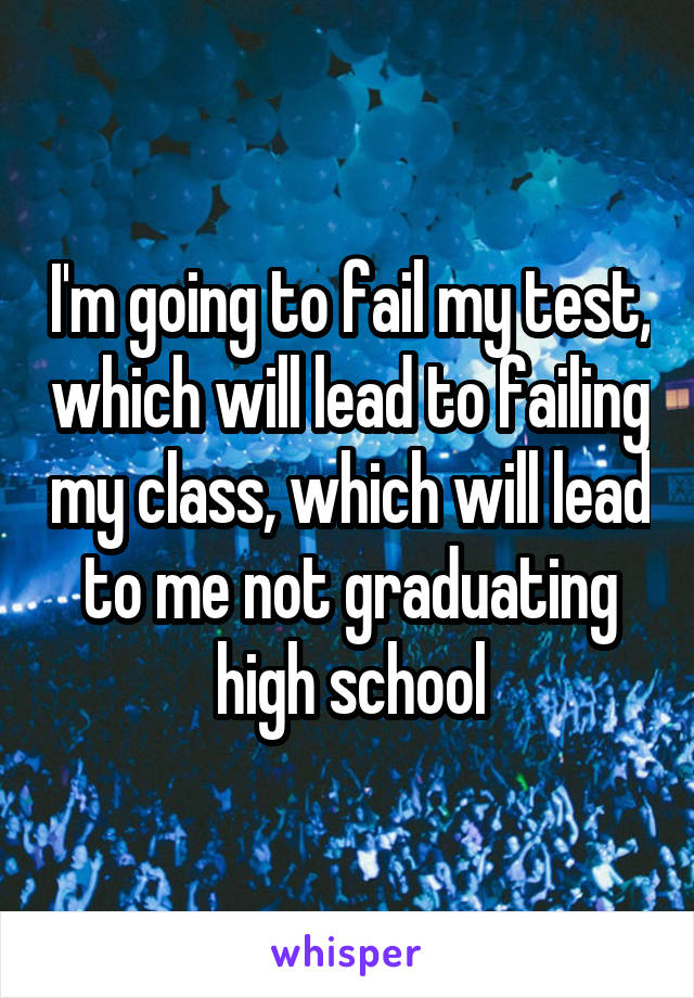 I'm going to fail my test, which will lead to failing my class, which will lead to me not graduating high school