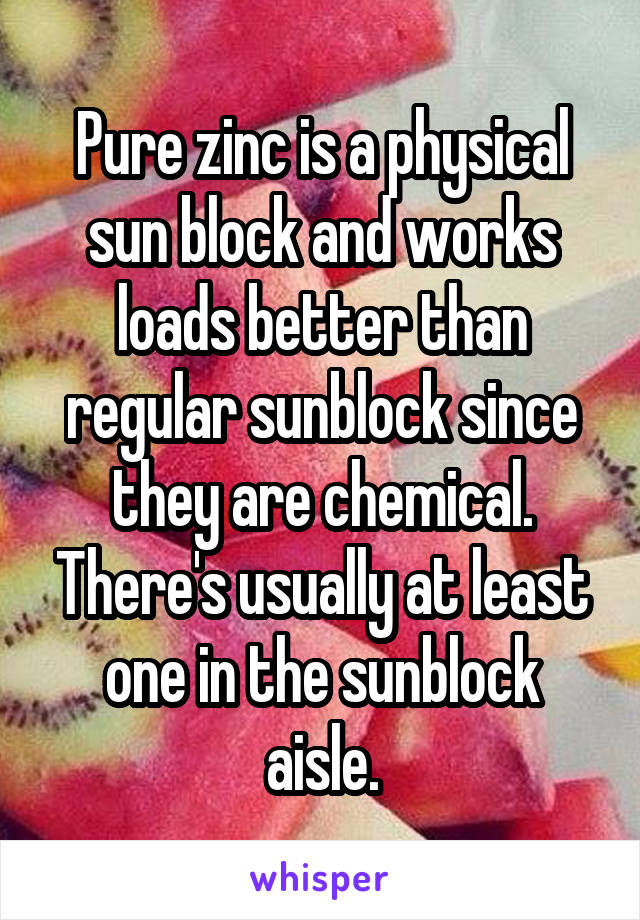 Pure zinc is a physical sun block and works loads better than regular sunblock since they are chemical. There's usually at least one in the sunblock aisle.