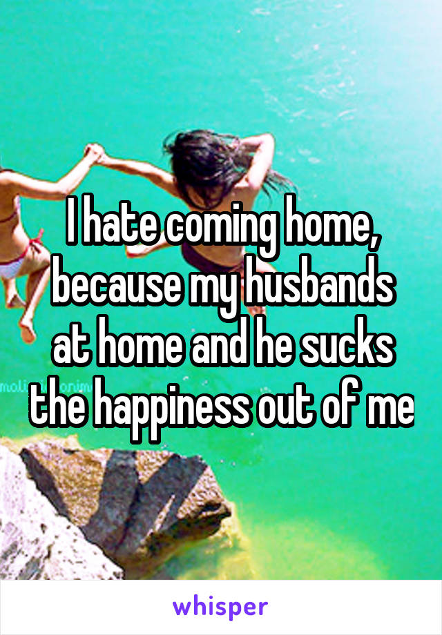 I hate coming home, because my husbands at home and he sucks the happiness out of me