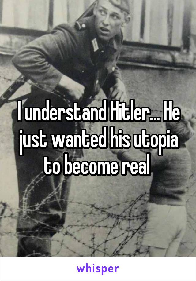 I understand Hitler... He just wanted his utopia to become real 