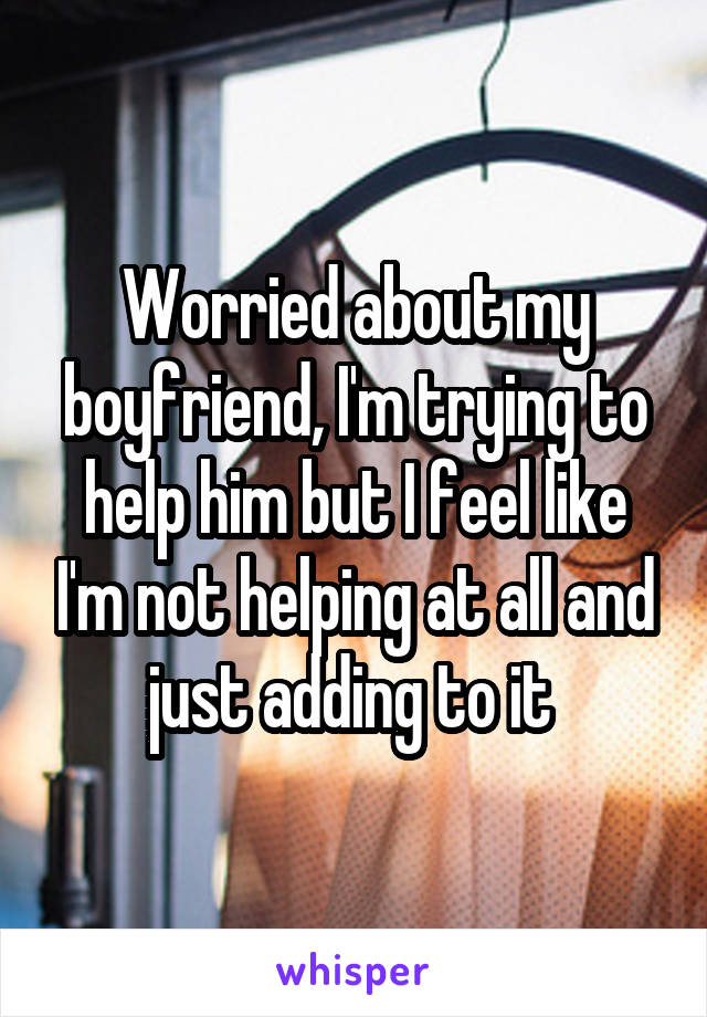 Worried about my boyfriend, I'm trying to help him but I feel like I'm not helping at all and just adding to it 