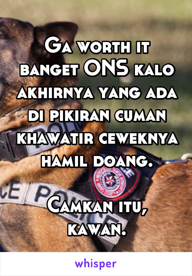 Ga worth it banget ONS kalo akhirnya yang ada di pikiran cuman khawatir ceweknya hamil doang.

Camkan itu, kawan.