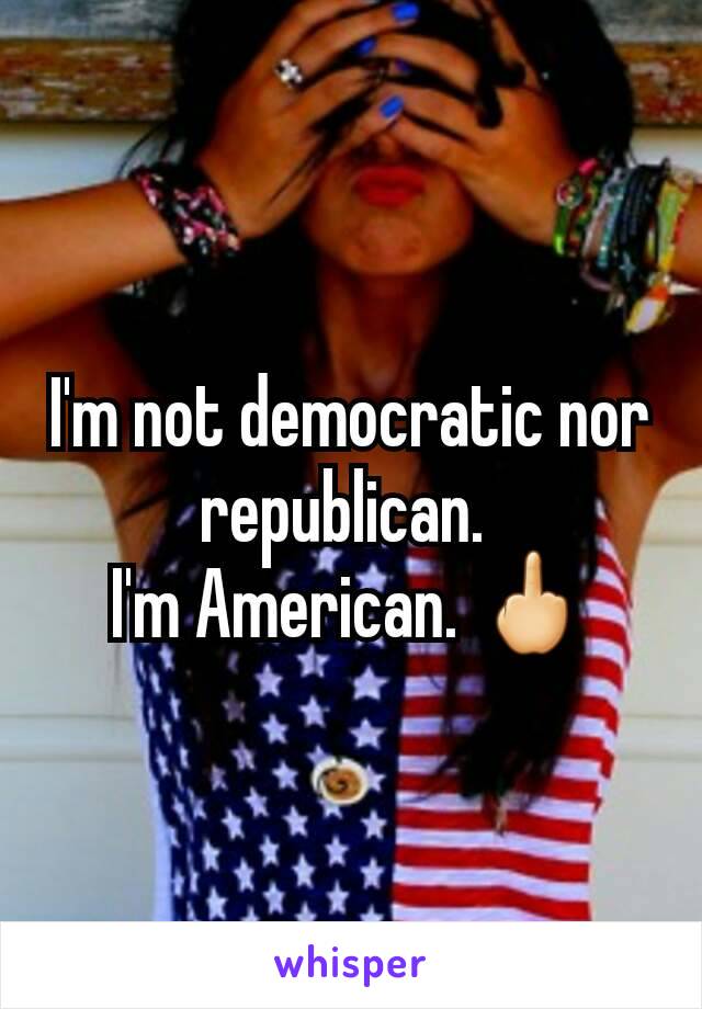 I'm not democratic nor republican. 
I'm American. 🖕