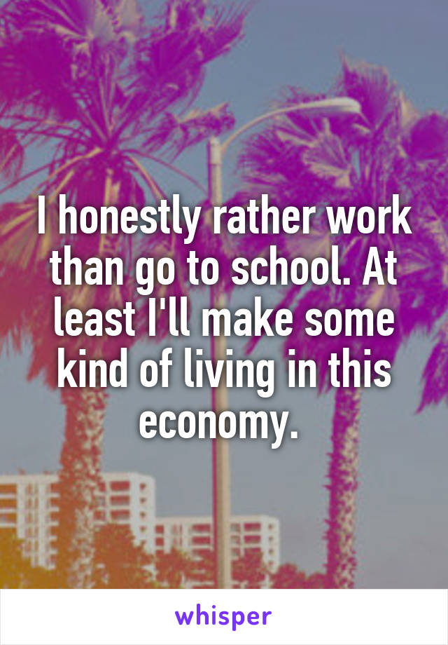 I honestly rather work than go to school. At least I'll make some kind of living in this economy. 