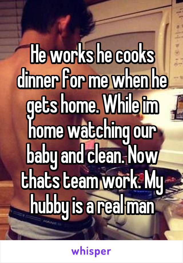 He works he cooks dinner for me when he gets home. While im home watching our baby and clean. Now thats team work. My hubby is a real man