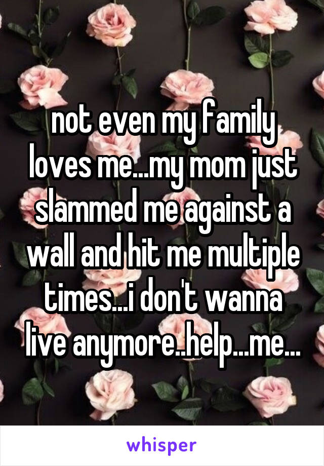 not even my family loves me...my mom just slammed me against a wall and hit me multiple times...i don't wanna live anymore..help...me...