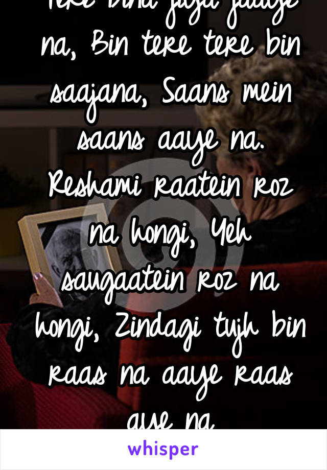 Tere bina jiya jaaye na, Bin tere tere bin saajana, Saans mein saans aaye na.
Reshami raatein roz na hongi, Yeh saugaatein roz na hongi, Zindagi tujh bin raas na aaye raas aye na
