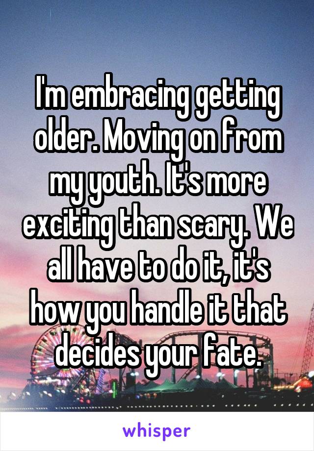 I'm embracing getting older. Moving on from my youth. It's more exciting than scary. We all have to do it, it's how you handle it that decides your fate.