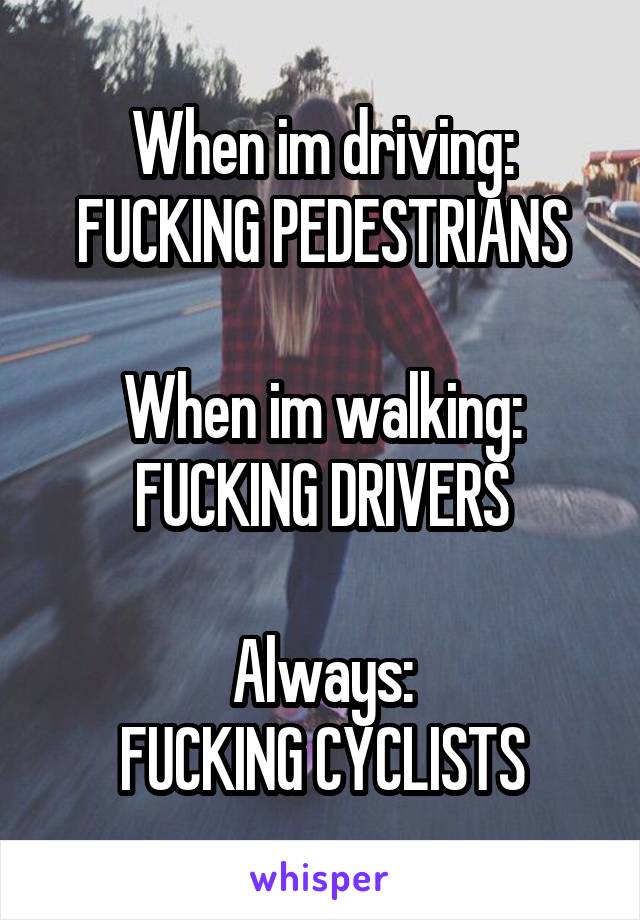 When im driving: FUCKING PEDESTRIANS

When im walking:
FUCKING DRIVERS

Always:
FUCKING CYCLISTS