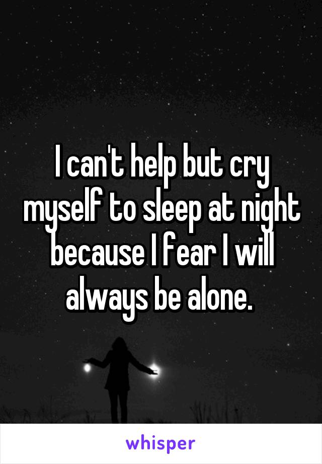 I can't help but cry myself to sleep at night because I fear I will always be alone. 