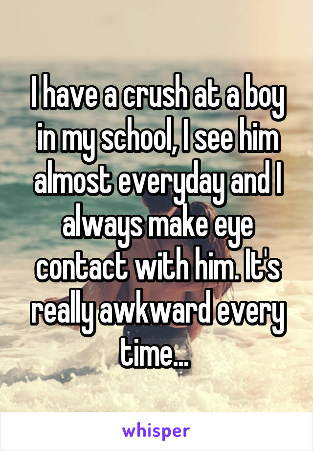 I have a crush at a boy in my school, I see him almost everyday and I always make eye contact with him. It's really awkward every time... 