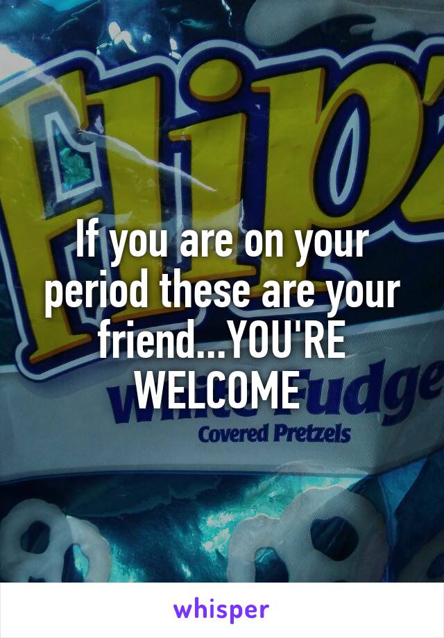 If you are on your period these are your friend...YOU'RE WELCOME 