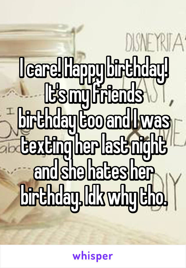 I care! Happy birthday!
It's my friends birthday too and I was texting her last night and she hates her birthday. Idk why tho.