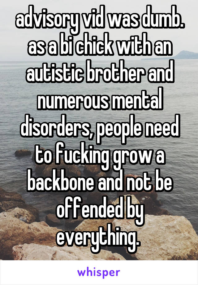 advisory vid was dumb. as a bi chick with an autistic brother and numerous mental disorders, people need to fucking grow a backbone and not be offended by everything. 
