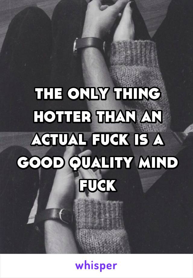 the only thing hotter than an actual fuck is a good quality mind fuck