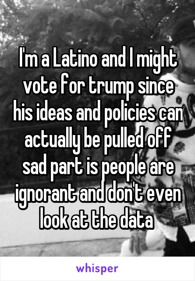 I'm a Latino and I might vote for trump since his ideas and policies can actually be pulled off sad part is people are ignorant and don't even look at the data 