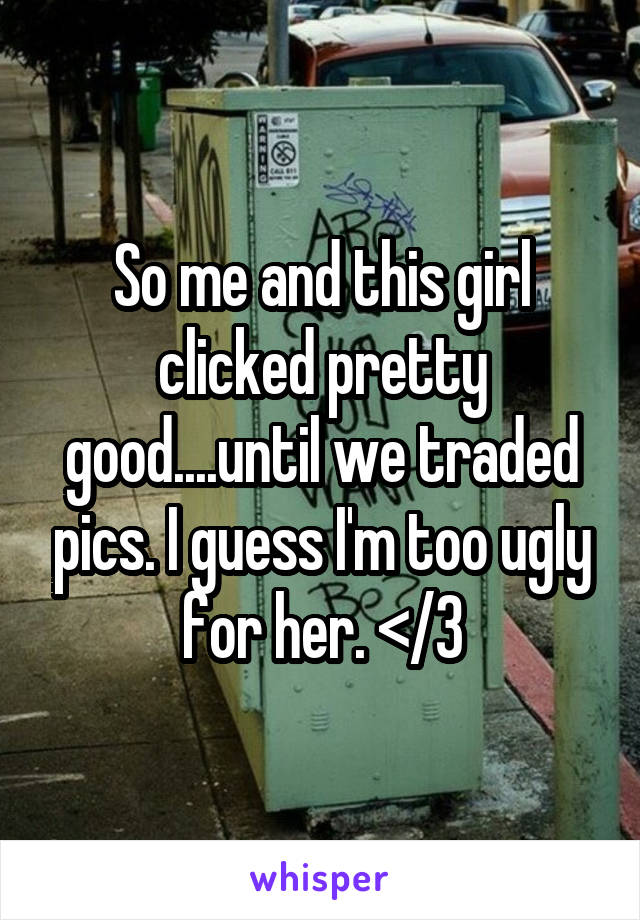 So me and this girl clicked pretty good....until we traded pics. I guess I'm too ugly for her. </3