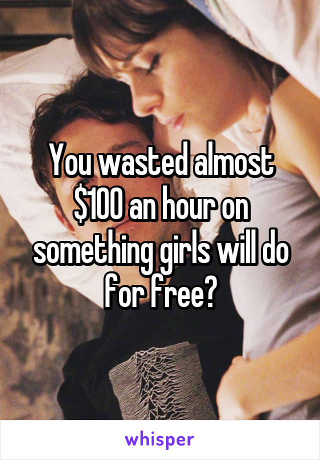 You wasted almost $100 an hour on something girls will do for free?