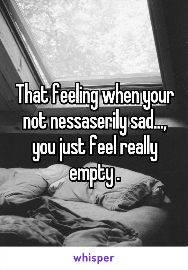 That feeling when your not nessaserily sad..., you just feel really empty .