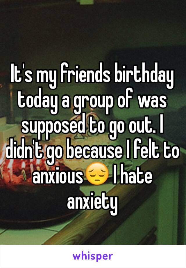 It's my friends birthday today a group of was supposed to go out. I didn't go because I felt to anxious😔 I hate anxiety 