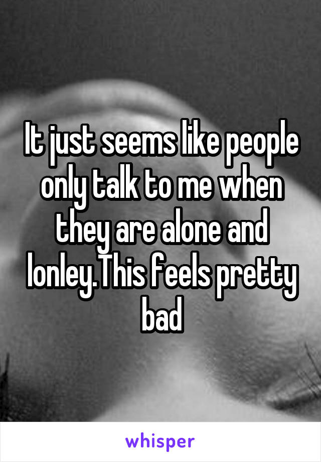 It just seems like people only talk to me when they are alone and lonley.This feels pretty bad