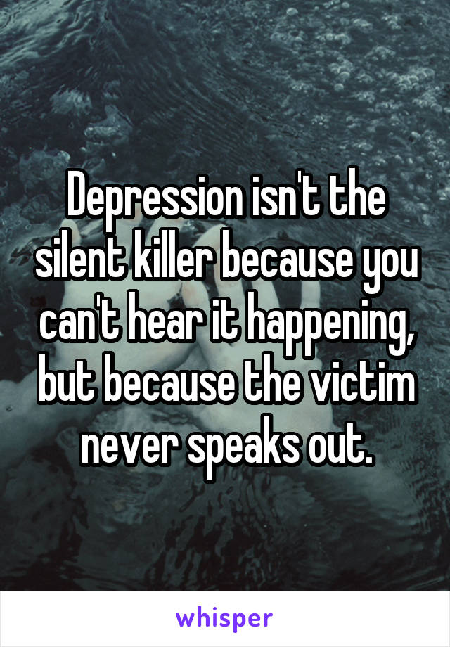 Depression isn't the silent killer because you can't hear it happening, but because the victim never speaks out.