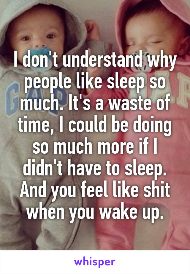 I don't understand why people like sleep so much. It's a waste of time, I could be doing so much more if I didn't have to sleep. And you feel like shit when you wake up.