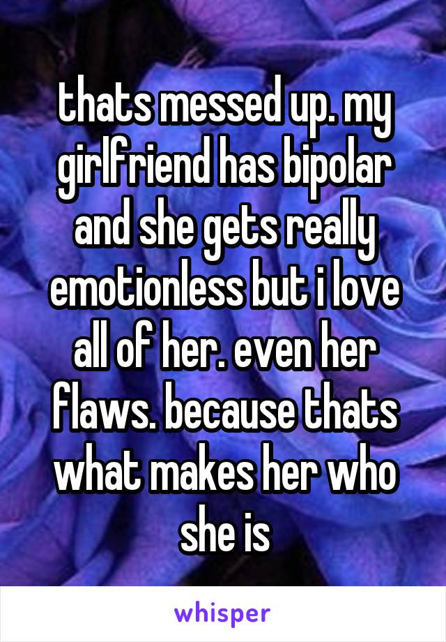 thats messed up. my girlfriend has bipolar and she gets really emotionless but i love all of her. even her flaws. because thats what makes her who she is