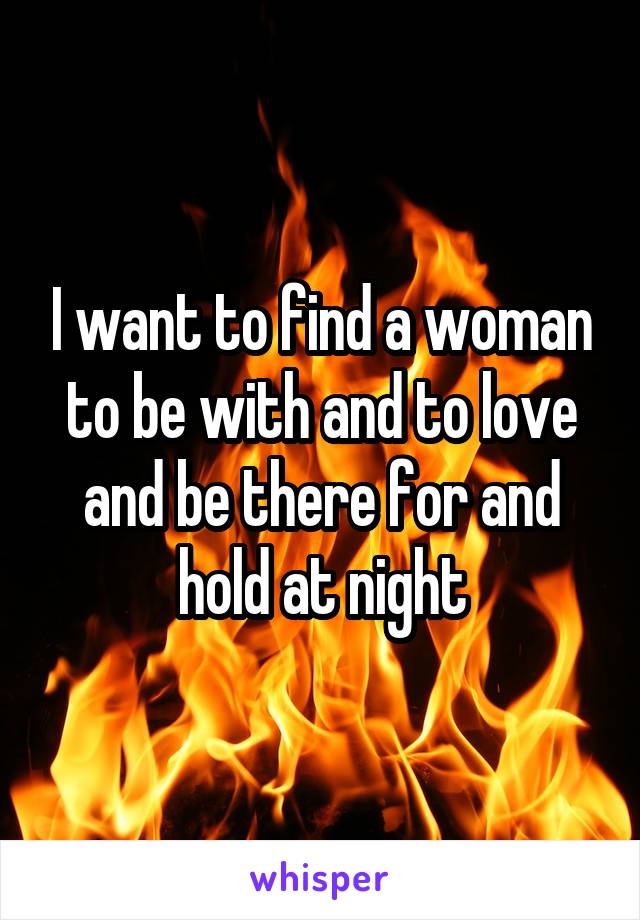 I want to find a woman to be with and to love and be there for and hold at night