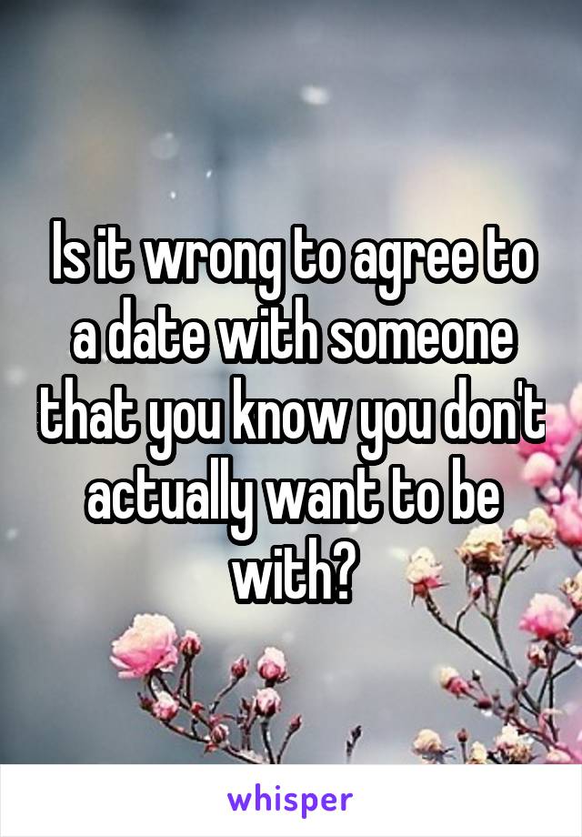 Is it wrong to agree to a date with someone that you know you don't actually want to be with?