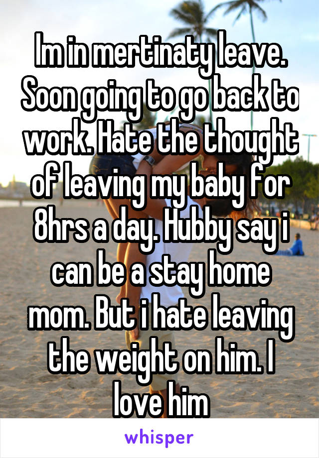 Im in mertinaty leave. Soon going to go back to work. Hate the thought of leaving my baby for 8hrs a day. Hubby say i can be a stay home mom. But i hate leaving the weight on him. I love him