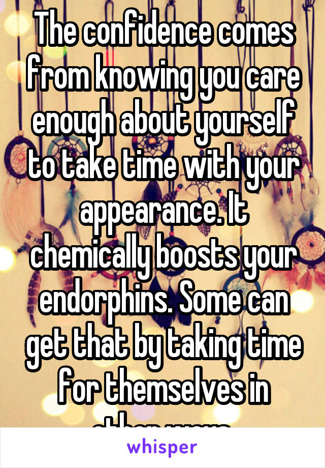 The confidence comes from knowing you care enough about yourself to take time with your appearance. It chemically boosts your endorphins. Some can get that by taking time for themselves in other ways 