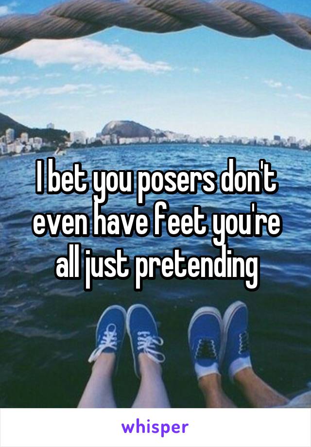 I bet you posers don't even have feet you're all just pretending