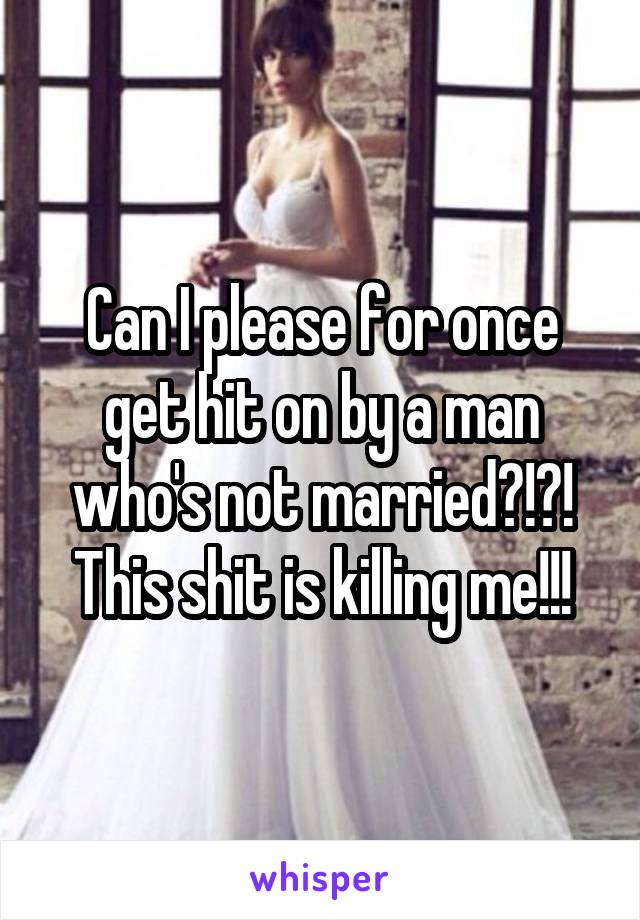 Can I please for once get hit on by a man who's not married?!?! This shit is killing me!!!